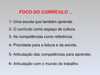 1- Uma escola que também aprende. 2- O currículo como espaço de cultura.  3- As competências como referência. 4- Prioridade para a leitura e da escrita. 5- Articulação das competências para aprender. 6- Articulação com o mundo do trabalho. FOCO DO CURRÍCULO ... 