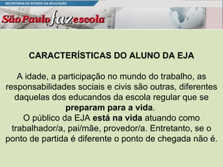 CARACTERÍSTICAS DO ALUNO DA EJA A idade, a participação no mundo do trabalho, as responsabilidades sociais e civis são outras, diferentes daquelas dos educandos da escola regular que se  preparam para a vida .  O público da EJA  está na vida  atuando como trabalhador/a, pai/mãe, provedor/a. Entretanto, se o ponto de partida é diferente o ponto de chegada não é. 