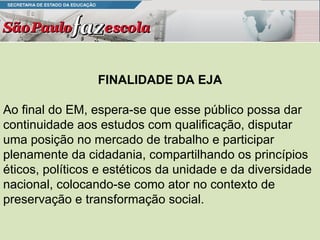 FINALIDADE DA EJA Ao final do EM, espera-se que esse público possa dar continuidade aos estudos com qualificação, disputar uma posição no mercado de trabalho e participar plenamente da cidadania, compartilhando os princípios éticos, políticos e estéticos da unidade e da diversidade nacional, colocando-se como ator no contexto de preservação e transformação social. 