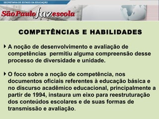 COMPETÊNCIAS E HABILIDADES A noção de desenvolvimento e avaliação de competências  permitiu alguma compreensão desse processo de diversidade e unidade. O foco sobre a noção de competência, nos documentos oficiais referentes à educação básica e no discurso acadêmico educacional, principalmente a partir de 1994, instaura um eixo para reestruturação dos conteúdos escolares e de suas formas de transmissão e avaliação . 