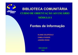 BIBLIOTECA COMUNITÁRIA
CURSO DE ORIENTAÇÃO AO USUÁRIO
          MÓDULO I


     Fontes de Informação

          ELIANE COLEPÍCOLO
          CAMILA PASSOS
          JANDIRA ROSSI




           SÃO CARLOS
              2009
 