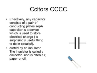 Ccitors CCCC
• Effectively, any capacitor
consists of a pair of
conducting plates sepA
capacitor is a device
which is used to store
electrical charge ( a
surprisingly useful thing
to do in circuits!).
• arated by an insulator.
The insulator is called a
dielectric and is often air,
paper or oil.
 