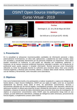 Alonso Eduardo Caballero Quezada - Instructor y Consultor en Hacking Ético & Forense Digital
Único Curso del Año 2019
Fechas
Domingos 5, 12, 19 y 26 de Mayo del 2019
Horario:
De 9:00 am a 12:15 pm (UTC -05:00)
Este curso virtual ha sido dictado a participantes residentes en los siguientes países:
1. Presentación
En la actualidad se almacenan inconmensurables cantidades de información personal y datos
potencialmente incriminatorios, en sitios web, aplicaciones, y plataformas de redes sociales, estas
son accedidas y actualizadas diariamente por las personas mediante sus dispositivos. Estos datos
pueden convertirse en evidencia, la cual puede ser utilizadas por ciudadanos, gobiernos, y
empresas, de tal manera resuelvan problemas financieros, laborales y penales, con la ayuda de un
profesional quien pueda capturar o recopilar información. Muchas personas creen únicamente
utilizando su motor de búsqueda favorito es suficiente para encontrar datos. Este curso enseña
maneras legítimas y efectivas para encontrar, obtener, y analizar datos desde Internet, mediante el
uso de métodos y herramientas, tanto manuales como automáticos.
2. Objetivos
Este curso fundamental enseña a los participantes a realizar recopilación o captura de inteligencia de
fuente abierta u Open Source Intelligence, OSINT por sus siglas en inglés, como tal, se expondrá
rápidamente las diversas áreas sobre el tema. Se aprenderán conocimientos, técnicas y
herramientas utilizadas por las fuerzas legales, investigadores privados, ciber atacantes, además los
defensores también lo utilizan para examinar la gran cantidad de información en Internet, analizar los
resultados, y basarse en piezas de datos interesantes para encontrar otras áreas de investigación. El
objetivo es proporcionar conocimientos sobre OSINT, para los participantes tenga éxito en sus
campos, ya sean defensores cibernéticos, analistas de inteligencia sobre amenazas, personal de las
fuerzas legales, o simplemente curiosos sobre OSINT.
Sitio Web: www.ReYDeS.com -:- e-mail: ReYDeS@gmail.com -:- Teléfono: +51 949304030
OSINT Open Source Intelligence
Curso Virtual - 2019
 