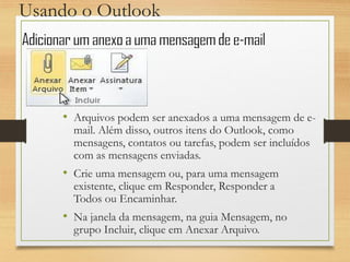 Usando o Outlook
• Arquivos podem ser anexados a uma mensagem de e-
mail. Além disso, outros itens do Outlook, como
mensagens, contatos ou tarefas, podem ser incluídos
com as mensagens enviadas.
• Crie uma mensagem ou, para uma mensagem
existente, clique em Responder, Responder a
Todos ou Encaminhar.
• Na janela da mensagem, na guia Mensagem, no
grupo Incluir, clique em Anexar Arquivo.
 