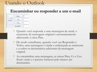 Usando o Outlook
• Quando você responde a uma mensagem de email, o
remetente da mensagem original é automaticamente
adicionado à caixa Para.
• De modo semelhante, quando você usa Responder a
Todos, uma mensagem é criada e endereçada ao remetente
e a todos os destinatários adicionais da mensagem
original.
• Ao encaminhar uma mensagem, as caixas Para, Cc e Cco
ficam vazias e é preciso fornecer pelo menos um
destinatário.
Encaminhar ou responder a um e-mail
 