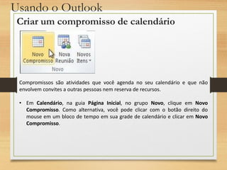 Usando o Outlook
Criar um compromisso de calendário
Compromissos são atividades que você agenda no seu calendário e que não
envolvem convites a outras pessoas nem reserva de recursos.
• Em Calendário, na guia Página Inicial, no grupo Novo, clique em Novo
Compromisso. Como alternativa, você pode clicar com o botão direito do
mouse em um bloco de tempo em sua grade de calendário e clicar em Novo
Compromisso.
 