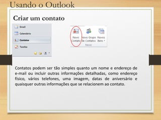 Usando o Outlook
Criar um contato
Contatos podem ser tão simples quanto um nome e endereço de
e-mail ou incluir outras informações detalhadas, como endereço
físico, vários telefones, uma imagem, datas de aniversário e
quaisquer outras informações que se relacionem ao contato.
 