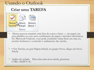 Usando o Outlook
• Muitas pessoas mantêm uma lista de coisas a fazer — em papel, em
uma planilha ou com uma combinação de papel e métodos eletrônicos.
No Microsoft Outlook, você pode combinar várias listas em uma só,
receber lembretes e controlar o andamento das tarefas.
• • Em Tarefas, na guia Página Inicial, no grupo Novo, clique em Nova
Tarefa.
• Atalho do teclado Para criar uma nova tarefa, pressione
CTRL+SHIFT+K.
Criar uma TAREFA
 