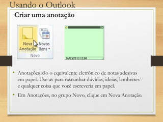 Usando o Outlook
• Anotações são o equivalente eletrônico de notas adesivas
em papel. Use-as para rascunhar dúvidas, ideias, lembretes
e qualquer coisa que você escreveria em papel.
• Em Anotações, no grupo Novo, clique em Nova Anotação.
Criar uma anotação
 