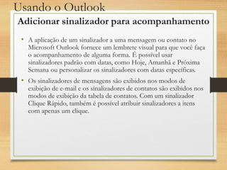 Usando o Outlook
• A aplicação de um sinalizador a uma mensagem ou contato no
Microsoft Outlook fornece um lembrete visual para que você faça
o acompanhamento de alguma forma. É possível usar
sinalizadores padrão com datas, como Hoje, Amanhã e Próxima
Semana ou personalizar os sinalizadores com datas específicas.
• Os sinalizadores de mensagens são exibidos nos modos de
exibição de e-mail e os sinalizadores de contatos são exibidos nos
modos de exibição da tabela de contatos. Com um sinalizador
Clique Rápido, também é possível atribuir sinalizadores a itens
com apenas um clique.
Adicionar sinalizador para acompanhamento
 