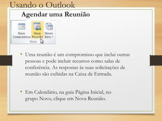 Usando o Outlook
• Uma reunião é um compromisso que inclui outras
pessoas e pode incluir recursos como salas de
conferência. As respostas às suas solicitações de
reunião são exibidas na Caixa de Entrada.
• Em Calendário, na guia Página Inicial, no
grupo Novo, clique em Nova Reunião.
Agendar uma Reunião
 