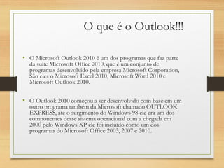 O que é o Outlook!!!
• O Microsoft Outlook 2010 é um dos programas que faz parte
da suíte Microsoft Office 2010, que é um conjunto de
programas desenvolvido pela empresa Microsoft Corporation,
São eles o Microsoft Excel 2010, Microsoft Word 2010 e
Microsoft Outlook 2010.
• O Outlook 2010 começou a ser desenvolvido com base em um
outro programa também da Microsoft chamado OUTLOOK
EXPRESS, até o surgimento do Windows 98 ele era um dos
componentes desse sistema operacional com a chegada em
2000 pelo Windows XP ele foi incluído como um dos
programas do Microsoft Office 2003, 2007 e 2010.
 