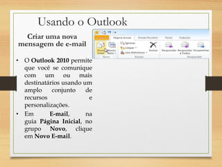 Usando o Outlook
• O Outlook 2010 permite
que você se comunique
com um ou mais
destinatários usando um
amplo conjunto de
recursos e
personalizações.
• Em E-mail, na
guia Página Inicial, no
grupo Novo, clique
em Novo E-mail.
Criar uma nova
mensagem de e-mail
 