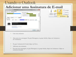 Usando o Outlook
• Criar uma assinatura
• Abra uma nova mensagem. Na guia Mensagem, no grupo Incluir, clique em Assinatura e
em Assinaturas.
• Na guia Assinatura de E-mail, clique em Novo.
• Adicionar uma assinatura
• Em uma nova mensagem, na guia Mensagem, no grupo Incluir, clique em Assinatura e clique na
assinatura desejada.
Adicionar uma Assinatura de E-mail
 