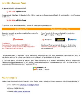 Inversión y Forma de Pago:
Acceso a todos los videos y material:
S/. 175 Soles o $ 50 Dólares
Acceso al aula virtual por 30 días, todos los videos, material, evaluaciones, certificado de participación y certificado de
aprobación.
S/. 260 Soles o $ 75 Dólares
El pago del curso se realiza mediante alguno de los siguientes mecanismos:
Residentes en Perú Residentes en Otros Países
Deposito bancario o transferencia interbancaria en la
siguiente cuenta:
ScotiaBank
Cuenta de Ahorros en Soles: 324-0003164
A nombre de: Alonso Eduardo Caballero Quezada
CCI: 009-324-203240003164-58
Transferencia de dinero mediante Western Union y
MoneyGram o pago por Paypal:
Escriba por favor un mensaje de correo electrónico a
caballero.alonso@gmail.com para proporcionarle los
datos requeridos.
Confirmado el pago se enviará al correo electrónico del participante, los datos necesarios para conectarse hacia la
plataforma, además de toda la información pertinente para su participación en el curso
El curso se realiza utilizando el sistema para video conferencias de nombre Anymeeting. El cual proporciona
transmisión de audio y video HD en alta calidad, tanto para el instructor y los participantes, entre otras características
ideales para el dictado de cursos virtuales o en línea.
Más Información
Para obtener más información sobre este curso virtual, tiene a su disposición los siguientes mecanismos de contacto.
Correo electrónico: caballero.alonso@gmail.com
Teléfono: +51 949 304 030
Sitio Web: https://www.reydes.com
 