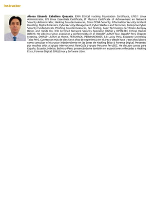 Instructor
Alonso Eduardo Caballero Quezada. EXIN Ethical Hacking Foundation Certificate, LPIC-1 Linux
Administrator, LPI Linux Essentials Certificate, IT Masters Certificate of Achievement en Network
Security Administrator, Hacking Countermeasures, Cisco CCNA Security, Information Security Incident
Handling, Digital Forensics, Cybersecurity Management, Cyber Warfare and Terrorism, Enterprise Cyber
Security Fundamentals, Phishing Countermeasures, Pen Testing, Basic Technology Certificate Autopsy
Basics and Hands On, ICSI Certified Network Security Specialist (CNSS) y OPEN-SEC Ethical Hacker
(OSEH). He sido instructor, expositor y conferencista en el OWASP LATAM Tour, OWASP Perú Chapter
Meeting, OWASP LATAM at Home, PERUHACK, PERUHACKNOT, 8.8 Lucky Perú, Ekoparty University
Talks Perú. Cuento con más de diecisiete años de experiencia en el área y desde hace trece años laboro
como consultor e instructor independiente en las áreas de Hacking Ético & Forense Digital. Pertenecí
por muchos años al grupo internacional RareGaZz y grupo Peruano PeruSEC. He dictado cursos para
España, Ecuador, México, Bolivia y Perú, presentándome también en exposiciones enfocadas a Hacking
Ético, Forense Digital, GNU/Linux y Software Libre.
 