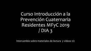 Curso Introducción a la
Prevención Cuaternaria
Residentes MFyC 2019
/ DIA 3
Intercambio sobre materiales de lectura y videos 1/2
 