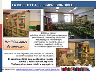 LA BIBLIOTECA, EJE IMPRESCINDIBLE.




                                                       Biblioteca escolar:
                                       sala triste, almacén de libros y otros enseres,
                                         ejemplares mal ordenados y desfasados,
                                               dificultades para encontrar algo,
    Realidad antes                         en el mejor de los momentos se hace
                                               préstamo y devolución de libros.
     de empezar.                            Se utiliza para apoyos y/o castigos.


    Bibliotecas de aula irregulares, discontinuas, “mi biblioteca”,
                  descontextualizadas de un plan de actuación.
         El trabajo fue lento pero continuo; revisando
                     fondos y decorando los espacios.
            Había un plan claro a medio y largo plazo.
                                                                                         28
José Manuel Garrido. josemanuel.garrido@edu.jccm.es / buzon.jmgarrido@gmail.com
 