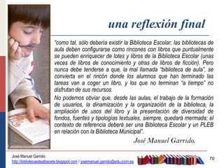 una reflexión final
                         “como tal, sólo debería existir la Biblioteca Escolar; las bibliotecas de
                         aula deben configurarse como rincones con libros que puntualmente
                         se pueden enriquecer de lotes y libros de la Biblioteca Escolar (unas
                         veces de libros de conocimiento y otras de libros de ficción). Pero
                         nunca debe tenderse a que, la mal llamada “biblioteca de aula”, se
                         convierta en el rincón donde los alumnos que han terminado las
                         tareas van a coger un libro, y los que no terminan “a tiempo” no
                         disfrutan de sus recursos.
                         No podemos obviar que, desde las aulas, el trabajo de la formación
                         de usuarios, la dinamización y la organización de la biblioteca, la
                         ampliación de usos del libro y la presentación de diversidad de
                         fondos, fuentes y tipologías textuales, siempre, quedará mermada; el
                         contexto de referencia deberá ser una Biblioteca Escolar y un PLEB
                         en relación con la Biblioteca Municipal”.
                                                                         José Manuel Garrido.

José Manuel Garrido.
                                                                                                70
http://bibliotecasdealbacete.blogspot.com / josemanuel.garrido@edu.jccm.es
 