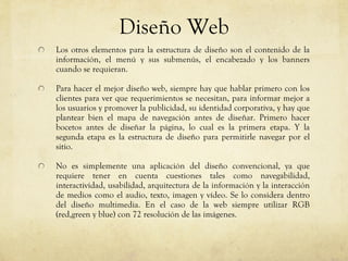 Diseño Web Los otros elementos para la estructura de diseño son el contenido de la información, el menú y sus submen ús , el encabezado y los banners cuando se requieran. Para hacer el mejor diseño web, siempre hay que hablar primero con los clientes para ver que requerimientos se necesitan, para informar mejor a los usuarios y promover la publicidad, su identidad corporativa, y hay que plantear bien el mapa de navegaci ón antes de diseñar. Primero hacer bocetos antes de diseñar la página, lo cual es la primera etapa. Y la segunda etapa es la estructura de diseño para permitirle navegar por el sitio. No es simplemente una aplicación del diseño convencional, ya que requiere tener en cuenta cuestiones tales como navegabilidad, interactividad, usabilidad, arquitectura de la información y la interacción de medios como el audio, texto, imagen y vídeo. Se lo considera dentro del diseño multimedia. En el caso de la web siempre utilizar RGB (red,green y blue) con 72 resoluci ón de las imágenes. 