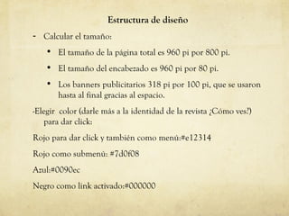 Estructura de diseño Calcular el tamaño:  El tamaño de la p ágina total es 960 pi por 800 pi. El tamaño del encabezado es 960 pi por 80 p i. Los banners publicitarios 318 pi por 100 pi, que se usaron hasta al final gracias al espacio. -Elegir  color (darle m ás  a la identidad de la revista ¿C ómo ves?)  para dar click: Rojo para dar click y tambi én como menú :# e12314 Rojo como submen ú: # 7d0f08 Azul:#0090ec Negro como link activado:#000000 