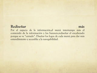Rediseñar m ás Por el espacio de la información,el menú interrumpe más el contenido de la información y los banners,rediseñar el encabezado porque se ve “cerrado”.   Diseñar los logos de cada menú para dar más entendimiento y accesible a la navegabilidad. 