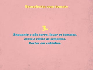 Bruschetta com tomate




                 3.
Enquanto o pão torra, lavar os tomates,
     corte-e retire as sementes.
        Cortar em cubinhos.
 