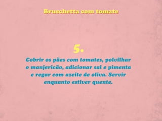 Bruschetta com tomate




                5.
Cobrir os pães com tomates, polvilhar
o manjericão, adicionar sal e pimenta
  e regar com azeite de oliva. Servir
       enquanto estiver quente.
 
