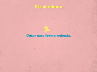 Pão de minuto




         3.
Untar uma forma redonda.
 