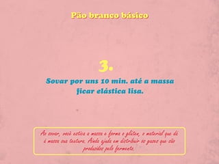 Pão branco básico




                           3.
  Sovar por uns 10 min. até a massa
         ficar elástica lisa.




Ao sovar, você estica a massa e forma o glúten, o material que dá
 á massa sua textura. Ainda ajuda em distribuir os gases que são
                    produzidos pelo fermento.
 