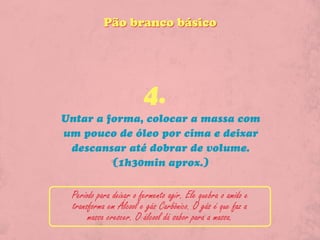 Pão branco básico




                        4.
Untar a forma, colocar a massa com
um pouco de óleo por cima e deixar
 descansar até dobrar de volume.
         (1h30min aprox.)


 Periodo para deixar o fermento agir. Ele quebra o amido e
 transforma em Álcool e gás Carbônico. O gás é que faz a
      massa crescer. O álcool dá sabor para a massa.
 