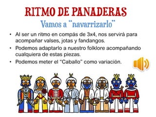 RITMO DE PANADERAS
Vamos a “navarrizarlo”
• Al ser un ritmo en compás de 3x4, nos servirá para
acompañar valses, jotas y fandangos.
• Podemos adaptarlo a nuestro folklore acompañando
cualquiera de estas piezas.
• Podemos meter el “Caballo” como variación.
 