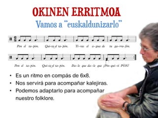 OKINEN ERRITMOA
• Es un ritmo en compás de 6x8.
• Nos servirá para acompañar kalejiras.
• Podemos adaptarlo para acompañar
nuestro folklore.
Vamos a “euskaldunizarlo”
 