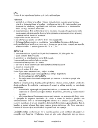 SAL
Es otro de los ingredientes básicos en la elaboración del pan.
Funciones
1.- controla la acción de la levadura evitando fermentaciones indeseables en la masa,
retarda la fermentación de la levadura y con la mayor fuerza del gluten, produce una
fermentación más lenta y equilibrada, con suficiente estabilidad en la fermentación
final . La miga resulta de poros finos.
2.- mejor coloración de la corteza: la sal por sí misma no produce color, pero como en la
masa quedan más azúcares (al demorar la fermentación se consumen menos azúcares)
con capacidad de oscurecer la corteza.
3.- ejerce una función bactericida
4.- da sabor y hace resaltar los sabores de los otros ingredientes
5.- fortalece el gluten, mejora la consistencia y capacidad de elaboración de la masa.
6.- la cantidad de sal a utilizarse, varía con el tipo de pan que se desea producir, de acuerdo
a la formulación. El porcentaje varía del 1% al 2,5%.
AZÚCAR
El azúcar es usado en la panificación por diversas razones, las principales son :
1.- es un alimento de la levadura
2.- contribuye al ablandamiento inicial de la mezcla
3.- aumenta la tolerancia de la fermentación
4.- determina la temperatura del horneo
5.- da color al pan al caramelizarse en la corteza durante la cocción
6.- mejora la conservación
7.- mejora la textura de la miga
8.- da al pan mayor valor nutritivo y mejora su sabor
• la cantidad de azúcar varía dependiendo del tipo de producto
los porcentajes van del 2% al 25%
• los mejoradores tienen azúcares propios, por tanto no es necesario agregar más
cantidad.
Aparte de conferir gusto y de endulzar los productos, rellenos, cremas, helados y todos los
demás productos de confitería y repostería, el azúcar se utiliza también por sus demás
propiedades:
- solubilidad e higroscopicidad para el abrillantado y conservación de frutas
- capacidad de caramelización para trabajos de caramelo, crocantes y oscurecimiento
de masas
- efectos de decoración para espolvorear, cubrimientos con azúcar cristal, flor y otros.
El agregado de pequeñas cantidades de azúcar a masas de levadura, produce una
fermentación más activa al ser demolido por las enzimas de la levadura (sacarosa, zimasa).
Mayores cantidades de azúcar, en cambio, demoran la fermentación, pues el azúcar daña la
levadura al extraer el agua. Las masas ricas en azúcar, deben por ello, llevar una mayor
cantidad de levadura y se recomienda la preparación de una esponja.
Los edulcorantes: son fabricados por la industria química y son sustitutos del azúcar. Los
conocidos son: Sacarina y Ciclamato, tienen un alto poder edulcorante, pero no poseen
José Velásquez recopilación e 10
 