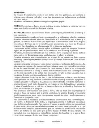 SEMIFRIOS
Su proceso de preparación consta de dos partes: una base gelatinada, que contiene la
gelatina como afirmante y el sabor, y una base espumante, que incluye crema semibatida
y/o claras a nieve.
Respecto a los semifríos, podemos distinguir dos grandes grupos:
MOUSSES: mezclas en base a crema pastelera, a crema inglesa o a claras de huevo a
nieve, más el sabor con adición directa de gelatina.
BAVAROIS: constan exclusivamente de una crema inglesa gelatinada más el sabor y la
base espumante.
Los mousses confeccionados en base a crema pastelera se elaboran en relación a una parte
de crema pastelera más dos partes de crema batida a ¾ o semibatida, más el sabor y la
gelatina. La cantidad de esta última va a depender de la intensidad del sabor de las pulpas o
concentrados de frutas, de por si variables, pero generalmente es a razón de 2 hojas de
colapez o 4 grs de gelatina sin sabor por cada 100 cc de crema semibatida.
Los mousses hechos en base a crema inglesa se elaboran a partir de una parte de crema
inglesa por dos partes de crema batida a ¾ o semibatida, más el sabor y la gelatina.
Por último, los mousses fabricados en base a claras a nieve se componen de una parte de
claras a nieve por dos partes de crema semibatida, más el sabor y la gelatina.
Conviene considerar que, eventualmente, en el caso de los mousses en base a crema
pastelera y crema inglesa podemos reemplazar un porcentaje de crema por claras a nieve,
hasta un 25%.
Las diferencias entre los mousses varían exclusivamente por las texturas de los mismos. La
más suave corresponde a los mousses en base a claras a nieve, pero tiene el inconveniente
de ser de corta duración, pues transcurrido cierto tiempo la base se va contrayendo,
provocando cambios en el color y la textura. Por el contrario, los de base a crema pastelera
son los más resistentes y de textura más consistente, por ello es muy adecuada para la
confección de tortas semifrías para la venta directa a público.
Los procedimientos de fabricación para el caso de los mousses en base a crema inglesa y
crema pastelera son muy similares: confeccionamos las cremas y en caliente agregamos el
colapez remojado y estrujado o la gelatina sin sabor hidratada, se hidrata mezclando la
gelatina sin sabor con 5 partes de agua fría con respecto al peso de la gelatina, y agregamos
el sabor. Cuando la mezcla está fría, se incorpora la crema semibatida y finalmente las
claras, en el caso que se le agreguen.
Para el mousse confeccionado con claras a nieve, éstas se baten con un porcentaje de
azúcar, y luego se mezclan con la crema semibatida, la gelatina disuelta a bañomaría,
siendo importante que tenga cierto calor para que no cuaje de golpe y quede agrumado, y
finalmente se agregan las claras.
Para los bavarois se procede de la misma manera que los mousses en base a crema inglesa.
En cuanto a la formación de las tortas, se prepara previamente el molde con una delgada
capa de bizcochuelo remojado. Para mejorar el soporte se puede utilizar una capa delgada
de masa murbe, pintar con mermelada de damascos, apricotear, y enseguida colocar la capa
de bizcochuelo remojado. Optativamente, por los costados se puede forrar con diseños
hechos en material ad-hoc, como por ejemplo tajadas de brazo de reina rellenas con
mermelada roja o de damascos o cinta plástica cubierta de chocolate y a la que se da un
cierto efecto con toques de chocolate blanco y negro, etc.
José Velásquez recopilación e 101
 