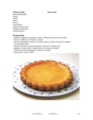 Cheese Cake 20 personas
queso philadelphia
ricotta
azúcar
harina
huevos
crema fresca
galletas Amelia costa
margarina de horneo
canela en polvo
Preparación
- prensar las galletas, margarina, canela y 500 grs de azúcar en los moldes
- hornear a 200ºC por 7 minutos y retirar
- poner en la batidora, el queso, la ricotta, harina y azúcar y batir por 6 minutos
en velocidad media
- agregar los huevos en forma pausada y batir por 2 minutos más
- agregar la crema y batir 1 minuto más en la misma velocidad
- retirar la mezcla de la batidora y llenar los moldes
- hornear por 1 hora a 150ºC.
José Velásquez recopilación e 103
 