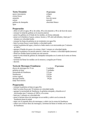 Torta Tiramisú 15 personas
queso mascarpone colapez
crema fresca coñac
amaretto licor de cacao
azúcar nescafé
galletas de champaña chocolate blanco
agua
Preparación
- diluir el café en agua, 40 cc de coñac, 40 cc de amaretto y 40 cc de licor de cacao
- remojar la mitad de galletas en la mezcla anterior
- poner las galletas en el fondo de los moldes, en forma ordenada
- poner en la batidora el queso, azúcar, licores y 10% del café diluido y batir por 5
minutos en velocidad media
- remojar las hojas de gelatina en un recipiente con agua fría
- batir la crema fresca a semi batido a velocidad media
- retirar la gelatina del agua y disolver a baño maría o en microondas por 2 minutos
al 100%.
- agregar el batido de queso a la crema y batir 1 minuto en velocidad rápida
- agregar la gelatina a la mezcla anterior y batir por 1 minuto a velocidad rápida (mousse)
- llenar los moldes hasta la mitad con esta mousse
- poner la otra mitad de galletas de champaña remojadas en el centro de la torta en forma
ordenada
- terminar de llenar los moldes con la mousse y congelar por 8 horas
- decorar.
Torta de Merengue Frambuesa 15 personas
discos de merengue de 19 cm 3 unidades
gelatina en hoja 3 unidades
mermelada de frambuesa 135 grs
frambuesas 110 grs
crema vegetal 330 grs
decorgel frutilla 50 grs
(lady fruit miroir)
Preparación
- remojar la gelatina en hoja en agua fría
- batir la crema fresca por 10 minutos en velocidad media
- agregar la mermelada de frambuesa, la gelatina estrujada y disuelta en el
microondas (por 2 minutos al 100%), a la crema
- batir por 3 minutos en velocidad alta
- poner el primer disco de merengue en un molde y cubrir con la crema de
frambuesa hasta la mitad
- tapar con el segundo disco de merengue y cubrir con la crema de frambuesa
- cubrir con el tercer disco de merengue y terminar de llenar el molde con la crema
de frambuesa
José Velásquez recopilación e 104
 