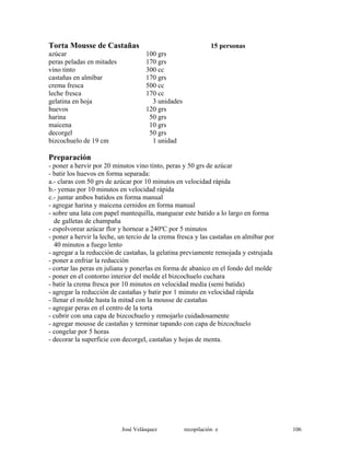 Torta Mousse de Castañas 15 personas
azúcar 100 grs
peras peladas en mitades 170 grs
vino tinto 300 cc
castañas en almíbar 170 grs
crema fresca 500 cc
leche fresca 170 cc
gelatina en hoja 3 unidades
huevos 120 grs
harina 50 grs
maicena 10 grs
decorgel 50 grs
bizcochuelo de 19 cm 1 unidad
Preparación
- poner a hervir por 20 minutos vino tinto, peras y 50 grs de azúcar
- batir los huevos en forma separada:
a.- claras con 50 grs de azúcar por 10 minutos en velocidad rápida
b.- yemas por 10 minutos en velocidad rápida
c.- juntar ambos batidos en forma manual
- agregar harina y maicena cernidos en forma manual
- sobre una lata con papel mantequilla, manguear este batido a lo largo en forma
de galletas de champaña
- espolvorear azúcar flor y hornear a 240ºC por 5 minutos
- poner a hervir la leche, un tercio de la crema fresca y las castañas en almíbar por
40 minutos a fuego lento
- agregar a la reducción de castañas, la gelatina previamente remojada y estrujada
- poner a enfriar la reducción
- cortar las peras en juliana y ponerlas en forma de abanico en el fondo del molde
- poner en el contorno interior del molde el bizcochuelo cuchara
- batir la crema fresca por 10 minutos en velocidad media (semi batida)
- agregar la reducción de castañas y batir por 1 minuto en velocidad rápida
- llenar el molde hasta la mitad con la mousse de castañas
- agregar peras en el centro de la torta
- cubrir con una capa de bizcochuelo y remojarlo cuidadosamente
- agregar mousse de castañas y terminar tapando con capa de bizcochuelo
- congelar por 5 horas
- decorar la superficie con decorgel, castañas y hojas de menta.
José Velásquez recopilación e 106
 