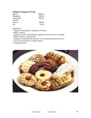 Galletas Lenguas de Gato
Harina 1000 grs
Margarina 900 grs
Azúcar Flor 800 grs
Vainilla
Huevos 800 grs
Sal 10 grs
Preparación
- trabajar la mantequilla o margarina a cremosa
- añadir el azúcar
- agregar los huevos batiendo bien, agregar una pizca de sal y la vainilla
- añadir la harina y mezclar bien
- manguear con boquilla lisa, de unos 5 mm, formar bastoncitos de 5 cm
- cocer a horno fuerte por 5 minutos aprox.
- despegarlas tibias.
José Velásquez recopilación e 109
 