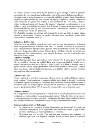 las semillas toman un color pardo rojizo, pierden su gusto amargo y crean el agradable
aroma típico del chocolate, lo que las hace aptas para la elaboración de buenos productos.
En estado crudo el grano de cacao no es comestible, debido a su sabor fuerte. Para obtener
un producto aprovechable hay que recorrer un largo y complicado camino. Después de
varias limpiezas, los granos son tostados a una temperatura de 110 a 135ºC, luego se
enfrían rápidamente para ser triturados. La cáscara y el germen son eliminados, y al ser
molido el cacao se transforma en pasta o licor de cacao. El mismo se caracteriza por tener
una textura blanda y suave y está en condiciones de convertirse en chocolate, el que no
debe contener más allá del 2% de cáscara.
Por chocolate entonces, se entiende una preparación a base de licor de cacao, azúcar
refinada y saborizantes. También se pueden adicionar otros ingredientes como leche,
crema, nueces, almendras, pasas, etc.
Coberturas de Chocolate
Existe una gran variedad de tipos de chocolates que hay que tener presente a la hora de
hacer una preparación que lo utilice como base. Lo esencial es la mezcla de granos de
cacao y la combinación de ingredientes, que dan como resultado una variedad más amarga
u otra más dulce, unos cafés, negros o blancos. Estas variedades también son aplicables a
las coberturas. Hay tantos nombres como mezclas diferentes, pero los tipos básicos son:
amarga, de leche y blanca.
Cobertura Amarga
Es la cobertura negra. Tiene que contener como mínimo 35% de cacao puro. A partir del
60% se considera chocolate de calidad. Tiene una pequeña cantidad de vainilla pura y
azúcar. Las más conocidas son el Brut y el Bitter. En EEUU la FDA la describe como la
que no contiene azúcar, aunque puede tener aromatizantes naturales o artificiales. Tiene un
sabor muy fuerte, está destinada principalmente a un público adulto y también se utiliza
para equilibrar rellenos muy dulces.
Cobertura de Leche
Es una variante de la cobertura negra, cuyo sabor se suaviza y endulza añadiendo leche en
polvo y azúcar. Tradicionalmente es una especialidad suiza, donde se inventó y donde aún
se producen algunas de las mejores variedades. Los verdaderos amantes del chocolate no lo
consideran como tal, aunque algunas marcas ofrecen productos de gran calidad, dándose
casos en que contienen hasta 40% de cacao. Su color es café, pero un poco más claro.
Cobertura Blanca
No es propiamente chocolate, porque en su elaboración no se utilizan granos de cacao. Está
compuesta por mantequilla de cacao, azúcar, edulcorantes y leche. Se utiliza sobre todo por
el contraste que proporciona en pastelería y bombonería. De sabor dulce, muchos lo utilizan
para teñirlo con colorantes naturales al aceite y así lograr nuevas combinaciones.
Recomendaciones a la hora de Escoger
• la calidad de las coberturas se mide básicamente por la cantidad de azúcar que
contienen; esto porque es el ingrediente más barato que llevan, y por lo tanto
mientras más tengan, de menor calidad será la cobertura.
• Determinar que tipo necesita. Para eso tiene que considerar que producto va a
elaborar y para que va a ocupar el chocolate. Existe una vasta gama de coberturas
José Velásquez recopilación e 111
 