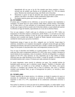 dependiendo del uso que se les dé. Por ejemplo para hacer conejitos o huevos,
necesita uno de moldeo, que fluctúa en su contenido entre 32 y 36% de materia
grasa. Mientras más materia grasa tenga, más fluido será el chocolate.
• Determinar si quiere un tipo de chocolate más amargo (destinado generalmente a
adultos), más dulce o uno blanco. Puede combinarlos según sabor o color.
• Privilegiar materias grasas que sean de origen vegetal.
EL FUNDIDO
El primer paso, el fundido de las coberturas, es uno de los aspectos más importantes a
considerar. Se puede hacer de varias maneras: Baño María, pistola térmica, microondas,
etc. El baño maría es el más utilizado en la chocolatería artesanal, pero hay que cuidar
siempre que el agua no hierva cuando está el chocolate adentro, ya que acabaría por quemar
la cobertura en lugar de fundirla, especialmente en el caso de la cobertura blanca.
Una vez que empiece a fundir cuide que la cobertura no exceda los 50ºC. Sobre esa
temperatura el chocolate empieza a endurecerse, pierde fluidez y se convierte en una masa
dura. Muchas personas cometen el error de creer que mientras más caliente la masa de
cobertura está se pondrá más líquida. El grado de fluidez depende exclusivamente de la
cantidad de materia grasa que posea el producto.
Simplemente ponga el agua en una olla y apáguela una vez hervida. Luego pique la
cobertura, incorpórela a un recipiente más pequeño y póngalo encima del agua que había
calentado previamente. Revuelva la masa hasta que se funda y cuando esté lista retírela del
fuego. En este punto el chocolate debe estar a una temperatura cercana a los 45ºC.
Una vez que el chocolate esté fundido ya se puede trabajar. Si lo va a poner en moldes
cuide que ellos estén a temperatura ambiente (15 a 20ºC) muy secos y limpios. Incorpore la
mezcla dentro de los recipientes, retire el excedente y llévelos al refrigerador o a cualquier
aparato de frío (5ºC como máximo). Es muy importante que lo deje enfriar el tiempo
suficiente para que salga fácilmente de los moldes. A modo de ejemplo, un molde normal
de bombón demora más o menos 10 minutos por cada centímetro de espesor.
Un punto importante: nunca mezcle la cobertura con agua. Una cantidad mínima de
humedad puede provocar que la cobertura resulte fangosa. También el chocolate sufre
cuando el baño o el molde no se han enfriado lo suficiente. Por último, otro secreto
relevante es considerar que mientras más se bate la cobertura, más suave y brillante
resultará como producto final, ya que se homogenizan las partes y se mezclan y unen
correctamente.
EL TEMPLADO
Templar significa dar el punto preciso a la cobertura, en donde la manteca de cacao se
encuentra en condiciones de comenzar su proceso de solidificación. La temperatura
requerida es entre 35 a 37ºC, dependiendo de las condiciones ambientales (invierno o
verano)
Para enfriar la cobertura se retira una parte de la cobertura líquida y se enfría rápido. Luego
se vuelve a juntar con la normal y así se tenderá a solidificar pronto. De este modo se
José Velásquez recopilación e 112
 