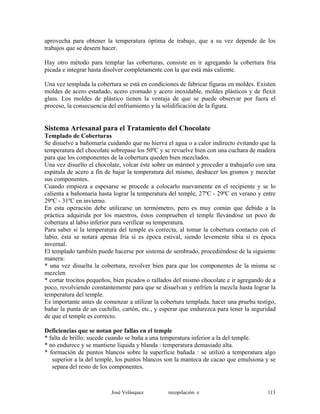 aprovecha para obtener la temperatura óptima de trabajo, que a su vez depende de los
trabajos que se deseen hacer.
Hay otro método para templar las coberturas, consiste en ir agregando la cobertura fría
picada e integrar hasta disolver completamente con la que está más caliente.
Una vez templada la cobertura se está en condiciones de fabricar figuras en moldes. Existen
moldes de acero estañado, acero cromado y acero inoxidable, moldes plásticos y de flexit
glass. Los moldes de plástico tienen la ventaja de que se puede observar por fuera el
proceso, la consecuencia del enfriamiento y la solidificación de la figura.
Sistema Artesanal para el Tratamiento del Chocolate
Templado de Coberturas
Se disuelve a bañomaría cuidando que no hierva el agua o a calor indirecto evitando que la
temperatura del chocolate sobrepase los 50ºC y se revuelve bien con una cuchara de madera
para que los componentes de la cobertura queden bien mezclados.
Una vez disuelto el chocolate, volcar éste sobre un mármol y proceder a trabajarlo con una
espátula de acero a fin de bajar la temperatura del mismo, deshacer los grumos y mezclar
sus componentes.
Cuando empieza a espesarse se procede a colocarlo nuevamente en el recipiente y se lo
calienta a bañomaría hasta lograr la temperatura del temple, 27ºC - 29ºC en verano y entre
29ºC - 31ºC en invierno.
En esta operación debe utilizarse un termómetro, pero es muy común que debido a la
práctica adquirida por los maestros, éstos comprueben el temple llevándose un poco de
cobertura al labio inferior para verificar su temperatura.
Para saber si la temperatura del temple es correcta, al tomar la cobertura contacto con el
labio, ésta se notará apenas fría si es época estival, siendo levemente tibia si es época
invernal.
El templado también puede hacerse por sistema de sembrado, procediéndose de la siguiente
manera:
* una vez disuelta la cobertura, revolver bien para que los componentes de la misma se
mezclen
* cortar trocitos pequeños, bien picados o rallados del mismo chocolate e ir agregando de a
poco, revolviendo constantemente para que se disuelvan y enfríen la mezcla hasta lograr la
temperatura del temple.
Es importante antes de comenzar a utilizar la cobertura templada, hacer una prueba testigo,
bañar la punta de un cuchillo, cartón, etc., y esperar que endurezca para tener la seguridad
de que el temple es correcto.
Deficiencias que se notan por fallas en el temple
* falta de brillo: sucede cuando se baña a una temperatura inferior a la del temple.
* no endurece y se mantiene líquida y blanda : temperatura demasiado alta.
* formación de puntos blancos sobre la superficie bañada : se utilizó a temperatura algo
superior a la del temple, los puntos blancos son la manteca de cacao que emulsiona y se
separa del resto de los componentes.
José Velásquez recopilación e 113
 