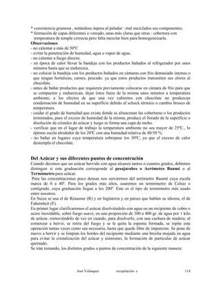 * consistencia grumosa , notándose áspera al paladar : mal mezclados sus componentes.
* formación de capas diferentes o veteado, unas más claras que otras : cobertura con
temperatura de temple correcta pero falta mezclar bien para homogeneizarla.
Observaciones
- no calentar a más de 50ºC
- evitar la penetración de humedad, agua o vapor de agua.
- no calentar a fuego directo.
- en época de calor llevar la bandeja con los productos bañados al refrigerador por unos
minutos hasta que se endurezca.
- no colocar la bandeja con los productos bañados en cámaras con frío demasiado intenso o
que tengan hortalizas, carnes, pescado. ya que estos productos transmiten sus olores al
chocolate.
- antes de bañar productos que requieren previamente colocarse en cámara de frío para que
se compacten y endurezcan, dejar éstos fuera de la misma unos minutos a temperatura
ambiente, a los efectos de que una vez cubiertos con chocolate no produzcan
condensación de humedad en su superficie debido al schock térmico o cambio brusco de
temperatura.
- cuidar el grado de humedad que existe donde se almacenan las coberturas o los productos
terminados, pues el exceso de humedad de la misma, produce el llorado de la superficie o
disolución de cristales de azúcar y luego se forma una capa de moho.
- verificar que en el lugar de trabajo la temperatura ambiente no sea mayor de 25ºC., lo
óptimo oscila alrededor de los 20ºC con una humedad relativa de 40/50 %.
- no bañar en lugares cuya temperatura sobrepase los 30ºC, ya que el exceso de calor
destempla el chocolate.
Del Azúcar y sus diferentes puntos de concentración
Cuando decimos que un azúcar hervido con agua alcanza tantos o cuantos grados, debemos
distinguir si esta graduación corresponde al pesajarabes o Aerómetro Baumé o al
Termómetro para azúcar.
Para las concentraciones poco densas nos serviremos del aerómetro Baumé cuya escala
marca de 0 a 40º. Para los grados más altos, usaremos un termómetro de Celsio o
centígrado, cuya graduación llegue a los 200º. Este es el tipo de termómetro más usado
entre nosotros.
En Suiza se usa el de Réaumur (R) y en Inglaterra y en países que hablan su idioma, el de
Fahernheit (F).
En primer lugar clarificaremos el azúcar disolviéndolo con agua en un recipiente de cobre o
acero inoxidable, sobre fuego suave, en una proporción de 300 a 400 gr. de agua por 1 kilo
de azúcar, removiéndolo de vez en cuando, para disolverlo, con una cuchara de madera; al
comenzar a hervir, se retira del fuego y se le quita la espuma formada, se repite esta
operación tantas veces como sea necesaria, hasta que quede libre de impurezas. Se pone de
nuevo a hervir y se limpian los bordes del recipiente mediante una brocha mojada en agua
para evitar la cristalización del azúcar y asimismo, la formación de partículas de azúcar
quemado.
Se irán tomando, los distintos grados o puntos de concentración de la siguiente manera:
José Velásquez recopilación e 114
 