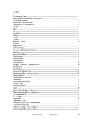 INDICE
Programa de clase................................................................................................................1
Reglamento Sanitario de los Alimentos ..............................................................................2
El pan en la historia .............................................................................................................3
Maquinaria y herramientas..................................................................................................5
Ingredientes: su importancia................................................................................................6
Harinas.................................................................................................................................6
Agua ....................................................................................................................................7
Sal........................................................................................................................................8
Levadura..............................................................................................................................8
Azúcar..................................................................................................................................9
Leche ...................................................................................................................................9
Huevos.................................................................................................................................9
Materias Grasas ...................................................................................................................10
Aditivos ...............................................................................................................................12
Mejoradores.........................................................................................................................12
Emulsionantes......................................................................................................................12
Procesos y balance de fórmulas...........................................................................................15
La masa................................................................................................................................16
Recetas Hallullas .................................................................................................................18
Pan Amasado.......................................................................................................................18
Masa francesa ......................................................................................................................19
Pan de molde .......................................................................................................................19
Pan de molde .......................................................................................................................20
Pan para completos y hamburguesas...................................................................................20
Pan centeno..........................................................................................................................21
Pan integral..........................................................................................................................21
Pan con salvado de trigo......................................................................................................22
Pan con salvado y germen de trigo......................................................................................22
Pan con avena......................................................................................................................23
Figazza árabe o pan pita ......................................................................................................23
Pan alemán...........................................................................................................................24
Pan con harina de maíz........................................................................................................24
Pan de Viena........................................................................................................................25
Pan con aceitunas ................................................................................................................25
Bagel……………………………………………………………………………………….25
Disco precocido para pizza..................................................................................................27
Alternativas de rellenos para pizzas ....................................................................................27
Pre-pizza integral.................................................................................................................28
Pre - pizzas ..........................................................................................................................28
Empanadas...........................................................................................................................30
Empanadas - pino ................................................................................................................32
Pastelería: maquinaria y herramientas.................................................................................32
Herramientas menores.........................................................................................................32
Preparación de las materias primas .....................................................................................33
El puesto de trabajo del pastelero........................................................................................34
José Velásquez recopilación e 118
 