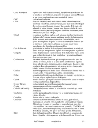 Clavo de Especia : capullo seco de la flor del clavero (Caryophilum aromaticum) de
la familia de las Mirtáceas, este árbol procede de las islas Molucas
se usa como condimento en gran variedad de platos.
CMC : carboxi metil celulosa.
Coco : fruto del cocotero, árbol de la familia de las Palmáceas (cocos
nucifera), oriundo de América tropical, este fruto está cubierto por
dos cortezas, una fibrosa y otra muy dura, dentro de la cual está
adherida la pulpa, blanca y jugosa, y un líquido o leche de coco.
alimento con alto porcentaje en grasa e hidratos de carbono, unas
590 calorías por cada 100 grs.
Cóctel : procede de la palabra inglesa cock-tail, que significa literalmente
"cola de gallo", parece ser que nació este nombre de la costumbre
de los pioneros americanos de mezclar ciertas bebidas con la
ayuda de una pluma de gallo. El cóctel es una bebida formada por
la mezcla de varios licores, a la que se pueden añadir otros
ingredientes. las fórmulas son innumerables.
Cola de Pescado : gelatina que se obtiene de la vejiga de los esturiones. se vende en
forma de hojas transparentes, a partir de ella se prepara la gelatina.
Compota : forma de preparación y conservación de la fruta, tanto fresca como
seca. se hace hirviendo la fruta en almíbar y aromatizándola con
diversas especias o vino.
Condimentos : son todos aquellos elementos que se emplean en cocina para dar
sabor a la comida, la sal es la reina de los condimentos, algunos
tienen además valor alimenticio, otros simplemente dan sabor más
agradable. Los más usuales son: sal, azúcar, aceite, vinagre, ajo,
cebolla, tomate, hierbas aromáticas, especias.
Confitar : método de preparación de las frutas cociéndolas en almíbar para su
conservación. Frutas confitadas, jaleas y mermeladas.
Coñac : aguardiente obtenido por destilación de uva blanca y envejecido en
Toneles, origen, región francesa de Cognac.
Cornet : palabra francesa que significa cuerno o cucurucho y que se emplea
como pequeña manga de pastelería.
Crémor Tártaro : sustancia ácida que se utiliza para producir gas carbónico
Crepés : panqueques pequeños y muy delgados
Chantillí o Chantilly : (Nata) es la crema o nata de la leche batida, azucarada y a veces
perfumada.
Chicharrón : residuo que queda del tocino una vez se ha derretido la grasa por
efectos del calor.
Chinchón : tipo de anís, se elabora en España.
Chocolate : alimento elaborado a base de semilla de cacao, pulverizada,
mezclada con azúcar y otros ingredientes y moldeado en bloques.
Al igual que el cacao, el chocolate es un producto de muy alto
valor nutritivo, con elevado contenido en grasa (del 22 al 54%) así
como fécula, materias nitrogenadas y sales minerales, con la suma
de leches y azúcares, 100 grs de chocolate aportan 500 calorías.
Dátil : fruto de la palma datilera (Phoenix dactylifera), es una drupa de
forma elipsoidal cubierta por una película amarillenta, debido a su
José Velásquez recopilación e 122
 