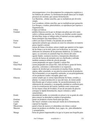 microorganismos vivos descomponen los compuestos orgánicos o
los hidratos de carbono. La fermentación puede darse por la simple
presencia de enzimas, que causan fermentación:
Las Bacterias, células sencillas, que se multiplican por división
simple.
Las Levaduras, células sencillas, que se multiplican por gemación.
Los Hongos, o mohos, pluricelulares, se reproducen por esporas o
fragmentación.
Filloa : Crêpes en Galicia.
Fondant : palabra francesa con la que se designa una glasa que sirve para
cubrir o rellenar pasteles, etc. Se hace con almíbar cocido a punto
de bola floja, luego se trabaja sobre el mármol con una espátula,
hasta conseguir una masa blanca y lisa.
Forrar : cubrir con masa el fondo y las paredes de un molde.
Freír : operación culinaria que consiste en cocer los alimentos en materia
grasa vegetal o animal.
Fructosa : azúcar de frutas o levulosa, azúcar simple que aparece en los jugos
de las frutas y en la miel, junto con la dextrosa. se usa para
edulcorar los alimentos de las personas diabéticas. Es soluble en
agua y se convierte en caramelo bajo los efectos del calor.
Gelatina : agente fijador, sustancia incolora y transparente obtenida por
cocción de huesos de animales una vez clarificada y enfriada
también sustancia sólida de cola de pescado.
Glacé : crema preparada con agua o líquido y azúcar flor
Glacé Real : crema preparada con azúcar flor, clara de huevo, gotas de limón,
glicerina , colorantes y saborizantes si se requieren.
Glicerina : especie de alcohol que se encuentra en muchas frutas, incolora,
espesa, sabor azucarado, se usa para la conservación de productos
fija la humedad y es un magnifico antimoho, se usa principalmente
en los productos crudos: mazapán, glacé real.
Glucosa : azúcar simple que se extrae especialmente de frutas, cereales, y
plantas. La mayor producción se saca del maíz, de menor poder
dulcificante que el azúcar común. Se usa preferentemente en la
elaboración de caramelos y en pequeña cantidad en confitería para
evitar la cristalización del azúcar, también como conservante.
En las masas a base de levadura, el uso de una parte de glucosa
consigue la rápida fermentación, mayor volumen y sabor
característico.
Grado : densidad del jarabe, su contenido en azúcar y no su grado de calor
para conocer su densidad se emplea el pesajarabes.
Gratinar : poner un producto a horno fuerte para que dore.
Leudar : dar mayor volumen a una masa por medio de la fermentación.
Ligar : espesar los líquidos
Macarrones : pastel a base de nueces y/o almendras con claras y azúcar.
Macerar : poner un producto en almíbar, licor, jugos, etc., para ablandarlos
y aromatizarlos.
Manga : bolsa de género impermeable a la que se le pone una boquilla para
José Velásquez recopilación e 124
 