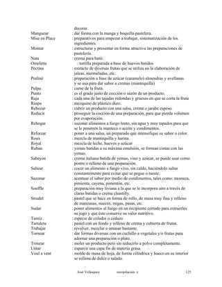 decorar.
Manguear : dar forma con la manga y boquilla pastelera.
Mise en Place : preparativos para empezar a trabajar, sistematización de los
ingredientes.
Montar : estructurar y presentar en forma atractiva las preparaciones de
pastelería.
Nata : crema para batir.
Omelette : tortilla preparada a base de huevos batidos
Pectina : extracto de diversas frutas que se utiliza en la elaboración de
jaleas, mermeladas, etc.
Praliné : preparación a base de azúcar (caramelo) almendras y avellanas
y se usa para dar sabor a cremas (mantequilla)
Pulpa : carne de la fruta.
Punto : es el grado justo de cocción o sazón de un producto.
Raja : cada una de las tajadas redondas y gruesas en que se corta la fruta
Raspa : mezquino de plástico duro.
Rebozar : cubrir un producto con una salsa, crema o jarabe espeso.
Reducir : proseguir la cocción de una preparación, para que pierda volumen
por evaporación.
Rehogar : sazonar alimentos a fuego lento, sin agua y muy tapados para que
se le penetren la manteca o aceite y condimentos.
Reforzar : poner a una salsa, un preparado que intensifique su sabor o color.
Roux : mezcla de mantequilla y harina
Royal : mezcla de leche, huevos y azúcar
Ruban : yemas batidas a su máxima emulsión, se forman cintas con las
yemas.
Sabayon : crema italiana batida de yemas, vino y azúcar, se puede usar como
postre o relleno de una preparación.
Saltear : cocer un alimento a fuego vivo, sin caldo, haciéndolo saltar
constantemente para evitar que se pegue o tueste.
Sazonar : acentuar el sabor por medio de condimentos, tales como: mostaza,
pimienta, cayena, pimentón, etc.
Souffle : preparación muy liviana a la que se le incorpora aire a través de
claras batidas o crema chantilly.
Strudel : pastel que se hace en forma de rollo, de masa muy fina y relleno
de manzanas, nueces, migas, pasas, etc.
Sudar : poner alimentos al fuego en un recipiente cerrado para extraerles
su jugo y que éste conserve su valor nutritivo.
Tamiz : especie de colador o cedazo
Tartaleta : pastel con un fondo y relleno de crema y cubierta de frutas.
Trabajar : revolver, mezclar o amasar bastante.
Tornear : dar formas diversas con un cuchillo a vegetales y/o frutas para
adornar una preparación o plato.
Triturar : moler un producto pero sin reducirlo a polvo completamente.
Untar : esparcir una capa fin de materia grasa.
Voul a vent : molde de masa de hoja, de forma cilíndrica y hueco en su interior
se rellena de dulce o salado.
José Velásquez recopilación e 125
 