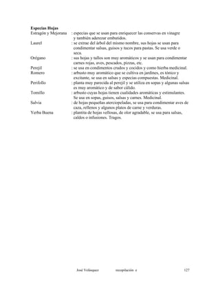Especias Hojas
Estragón y Mejorana : especias que se usan para enriquecer las conservas en vinagre
y también aderezar embutidos.
Laurel : se extrae del árbol del mismo nombre, sus hojas se usan para
condimentar salsas, guisos y tucos para pastas. Se usa verde o
seca.
Orégano : sus hojas y tallos son muy aromáticos y se usan para condimentar
carnes rojas, aves, pescados, pizzas, etc.
Perejil : se usa en condimentos crudos y cocidos y como hierba medicinal.
Romero : arbusto muy aromático que se cultiva en jardines, es tónico y
excitante, se usa en salsas y especias compuestas. Medicinal.
Perifollo : planta muy parecida al perejil y se utiliza en sopas y algunas salsas
es muy aromático y de sabor cálido.
Tomillo : arbusto cuyas hojas tienen cualidades aromáticas y estimulantes.
Se usa en sopas, guisos, salsas y carnes. Medicinal.
Salvia : de hojas pequeñas aterciopeladas, se usa para condimentar aves de
caza, rellenos y algunos platos de carne y verduras.
Yerba Buena : plantita de hojas vellosas, de olor agradable, se usa para salsas,
caldos o infusiones. Tragos.
José Velásquez recopilación e 127
 