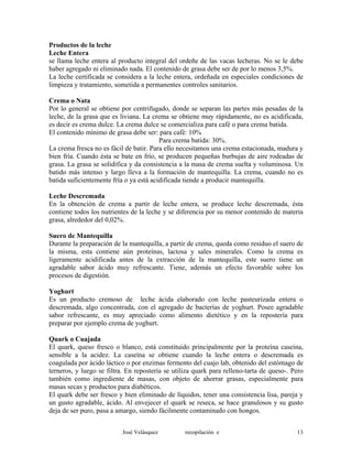 Productos de la leche
Leche Entera
se llama leche entera al producto integral del ordeñe de las vacas lecheras. No se le debe
haber agregado ni eliminado nada. El contenido de grasa debe ser de por lo menos 3,5%.
La leche certificada se considera a la leche entera, ordeñada en especiales condiciones de
limpieza y tratamiento, sometida a permanentes controles sanitarios.
Crema o Nata
Por lo general se obtiene por centrifugado, donde se separan las partes más pesadas de la
leche, de la grasa que es liviana. La crema se obtiene muy rápidamente, no es acidificada,
es decir es crema dulce. La crema dulce se comercializa para café o para crema batida.
El contenido mínimo de grasa debe ser: para café: 10%
Para crema batida: 30%.
La crema fresca no es fácil de batir. Para ello necesitamos una crema estacionada, madura y
bien fría. Cuando ésta se bate en frío, se producen pequeñas burbujas de aire rodeadas de
grasa. La grasa se solidifica y da consistencia a la masa de crema suelta y voluminosa. Un
batido más intenso y largo lleva a la formación de mantequilla. La crema, cuando no es
batida suficientemente fría o ya está acidificada tiende a producir mantequilla.
Leche Descremada
En la obtención de crema a partir de leche entera, se produce leche descremada, ésta
contiene todos los nutrientes de la leche y se diferencia por su menor contenido de materia
grasa, alrededor del 0,02%.
Suero de Mantequilla
Durante la preparación de la mantequilla, a partir de crema, queda como residuo el suero de
la misma, esta contiene aún proteínas, lactosa y sales minerales. Como la crema es
ligeramente acidificada antes de la extracción de la mantequilla, este suero tiene un
agradable sabor ácido muy refrescante. Tiene, además un efecto favorable sobre los
procesos de digestión.
Yoghurt
Es un producto cremoso de leche ácida elaborado con leche pasteurizada entera o
descremada, algo concentrada, con el agregado de bacterias de yoghurt. Posee agradable
sabor refrescante, es muy apreciado como alimento dietético y en la repostería para
preparar por ejemplo crema de yoghurt.
Quark o Cuajada
El quark, queso fresco o blanco, está constituido principalmente por la proteína caseína,
sensible a la acidez. La caseína se obtiene cuando la leche entera o descremada es
coagulada por ácido láctico o por enzimas fermento del cuajo lab, obtenido del estómago de
terneros, y luego se filtra. En repostería se utiliza quark para relleno-tarta de queso-. Pero
también como ingrediente de masas, con objeto de ahorrar grasas, especialmente para
masas secas y productos para diabéticos.
El quark debe ser fresco y bien eliminado de líquidos, tener una consistencia lisa, pareja y
un gusto agradable, ácido. Al envejecer el quark se reseca, se hace granulosos y su gusto
deja de ser puro, pasa a amargo, siendo fácilmente contaminado con hongos.
José Velásquez recopilación e 13
 