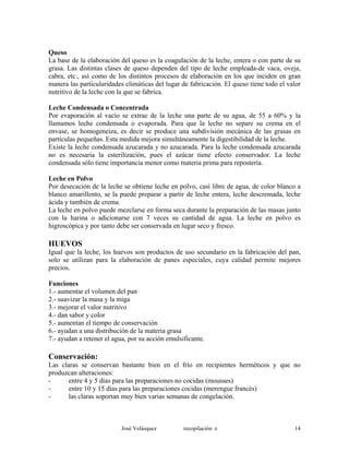 Queso
La base de la elaboración del queso es la coagulación de la leche, entera o con parte de su
grasa. Las distintas clases de queso dependen del tipo de leche empleada-de vaca, oveja,
cabra, etc., así como de los distintos procesos de elaboración en los que inciden en gran
manera las particularidades climáticas del lugar de fabricación. El queso tiene todo el valor
nutritivo de la leche con la que se fabrica.
Leche Condensada o Concentrada
Por evaporación al vacío se extrae de la leche una parte de su agua, de 55 a 60% y la
llamamos leche condensada o evaporada. Para que la leche no separe su crema en el
envase, se homogeneiza, es decir se produce una subdivisión mecánica de las grasas en
partículas pequeñas. Esta medida mejora simultáneamente la digestibilidad de la leche.
Existe la leche condensada azucarada y no azucarada. Para la leche condensada azucarada
no es necesaria la esterilización, pues el azúcar tiene efecto conservador. La leche
condensada sólo tiene importancia menor como materia prima para repostería.
Leche en Polvo
Por desecación de la leche se obtiene leche en polvo, casi libre de agua, de color blanco a
blanco amarillento, se la puede preparar a partir de leche entera, leche descremada, leche
ácida y también de crema.
La leche en polvo puede mezclarse en forma seca durante la preparación de las masas junto
con la harina o adicionarse con 7 veces su cantidad de agua. La leche en polvo es
higroscópica y por tanto debe ser conservada en lugar seco y fresco.
HUEVOS
Igual que la leche, los huevos son productos de uso secundario en la fabricación del pan,
solo se utilizan para la elaboración de panes especiales, cuya calidad permite mejores
precios.
Funciones
1.- aumentar el volumen del pan
2.- suavizar la masa y la miga
3.- mejorar el valor nutritivo
4.- dan sabor y color
5.- aumentan el tiempo de conservación
6.- ayudan a una distribución de la materia grasa
7.- ayudan a retener el agua, por su acción emulsificante.
Conservación:
Las claras se conservan bastante bien en el frío en recipientes herméticos y que no
produzcan alteraciones:
- entre 4 y 5 días para las preparaciones no cocidas (mousses)
- entre 10 y 15 días para las preparaciones cocidas (merengue francés)
- las claras soportan muy bien varias semanas de congelación.
José Velásquez recopilación e 14
 
